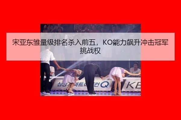 宋亚东雏量级排名杀入前五，KO能力飙升冲击冠军挑战权