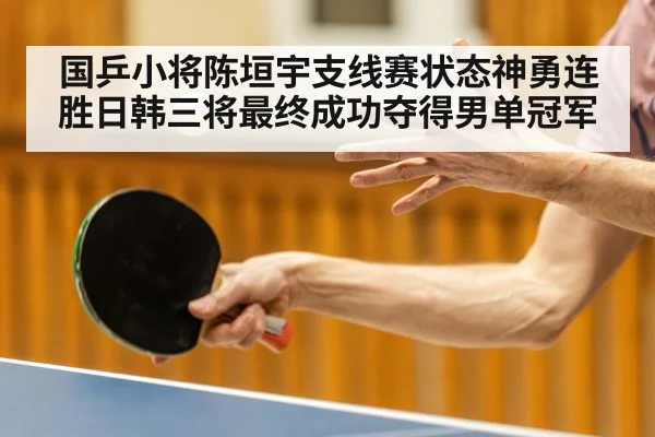 国乒小将陈垣宇支线赛状态神勇连胜日韩三将最终成功夺得男单冠军